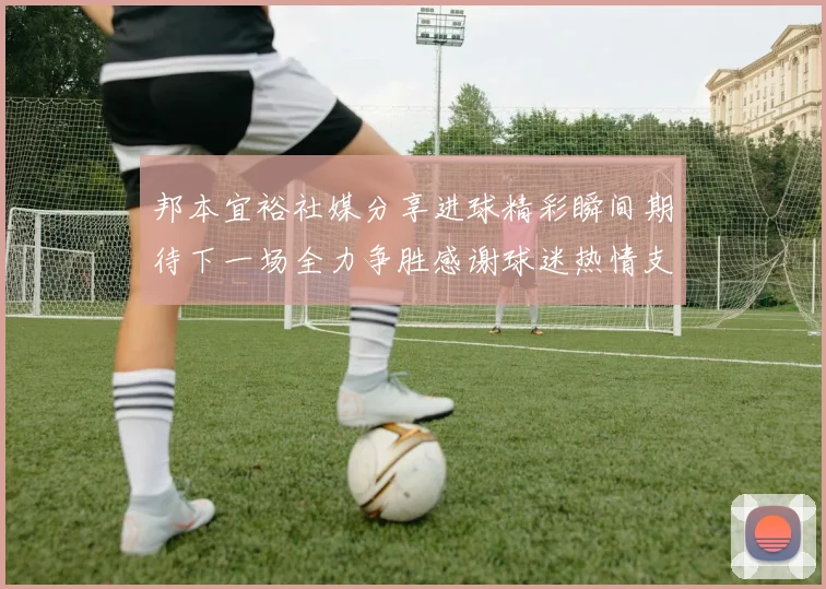 邦本宜裕社媒分享进球精彩瞬间期待下一场全力争胜感谢球迷热情支持