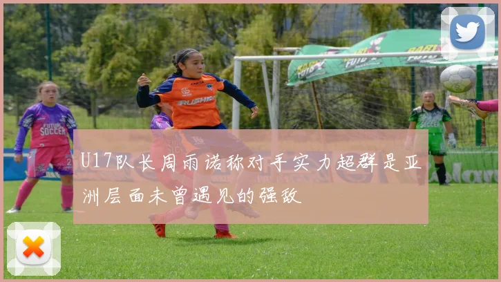 U17队长周雨诺称对手实力超群是亚洲层面未曾遇见的强敌