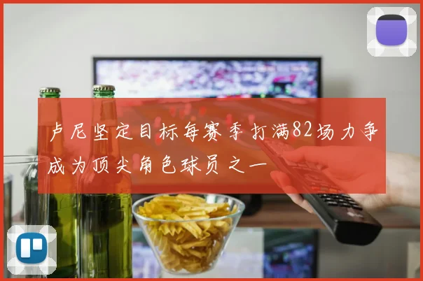 卢尼坚定目标每赛季打满82场力争成为顶尖角色球员之一