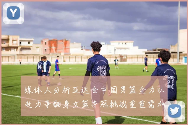 媒体人分析亚运会中国男篮全力以赴力争翻身女篮夺冠挑战重重需加倍努力