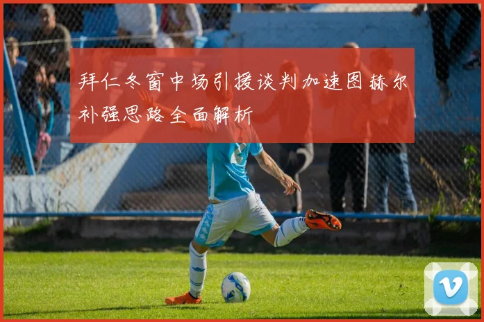 拜仁冬窗中场引援谈判加速图赫尔补强思路全面解析