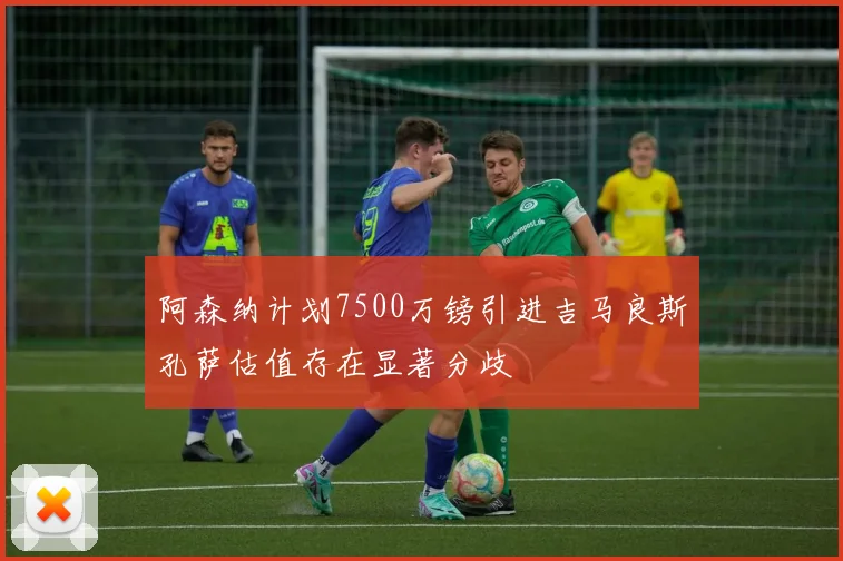 阿森纳计划7500万镑引进吉马良斯孔萨估值存在显著分歧