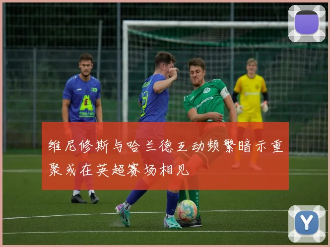 维尼修斯与哈兰德互动频繁暗示重聚或在英超赛场相见