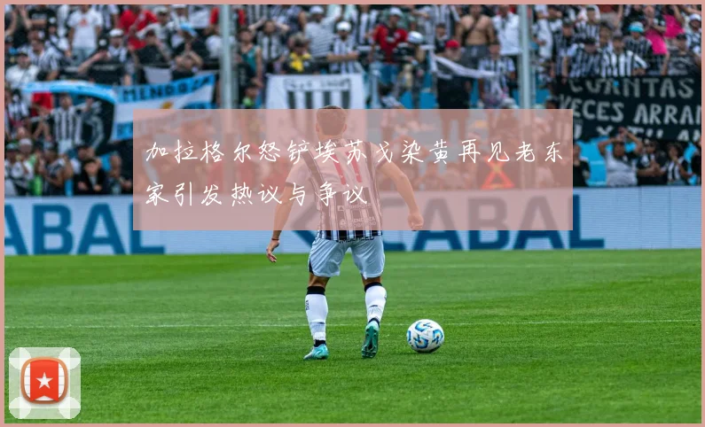 加拉格尔怒铲埃苏戈染黄再见老东家引发热议与争议