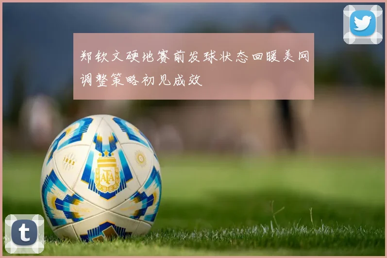 郑钦文硬地赛前发球状态回暖美网调整策略初见成效