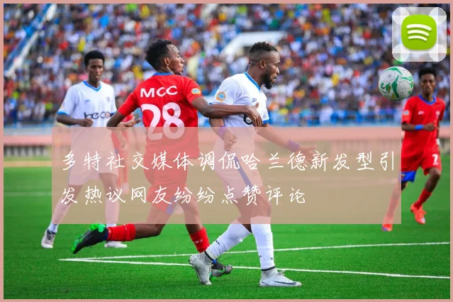 多特社交媒体调侃哈兰德新发型引发热议网友纷纷点赞评论